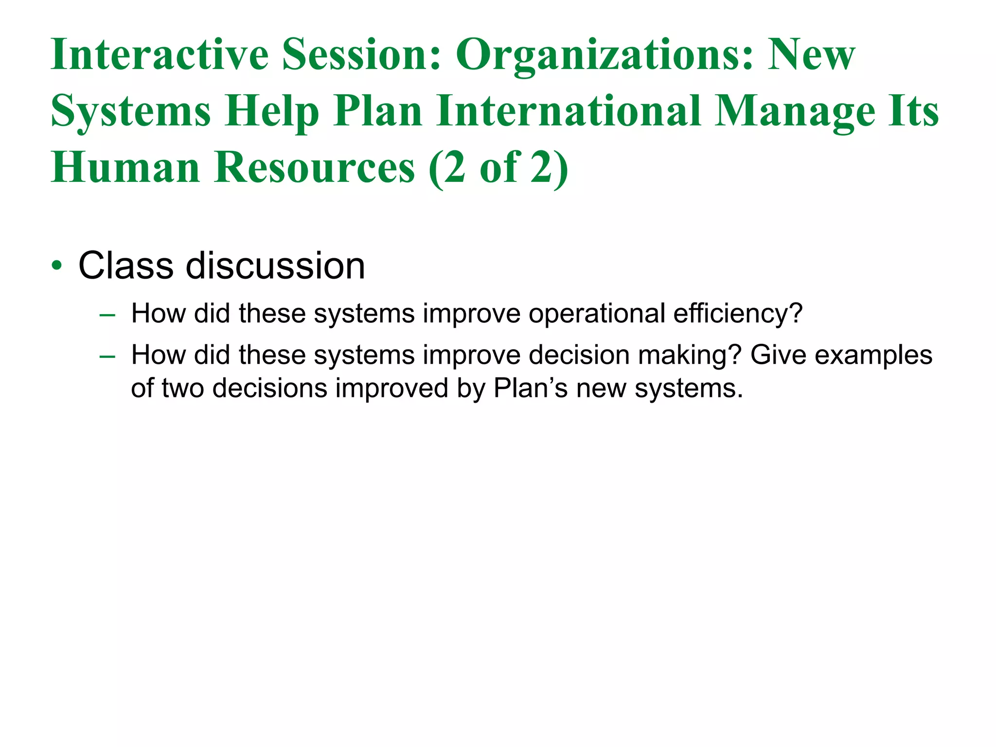 Interactive Session: Organizations: New
Systems Help Plan International Manage Its
Human Resources (2 of 2)
• Class discussion
– How did these systems improve operational efficiency?
– How did these systems improve decision making? Give examples
of two decisions improved by Plan’s new systems.
 