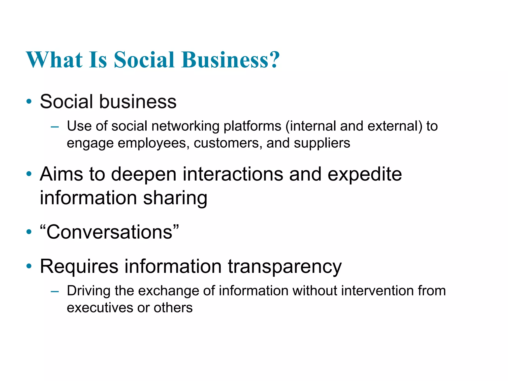 What Is Social Business?
• Social business
– Use of social networking platforms (internal and external) to
engage employees, customers, and suppliers
• Aims to deepen interactions and expedite
information sharing
• “Conversations”
• Requires information transparency
– Driving the exchange of information without intervention from
executives or others
 