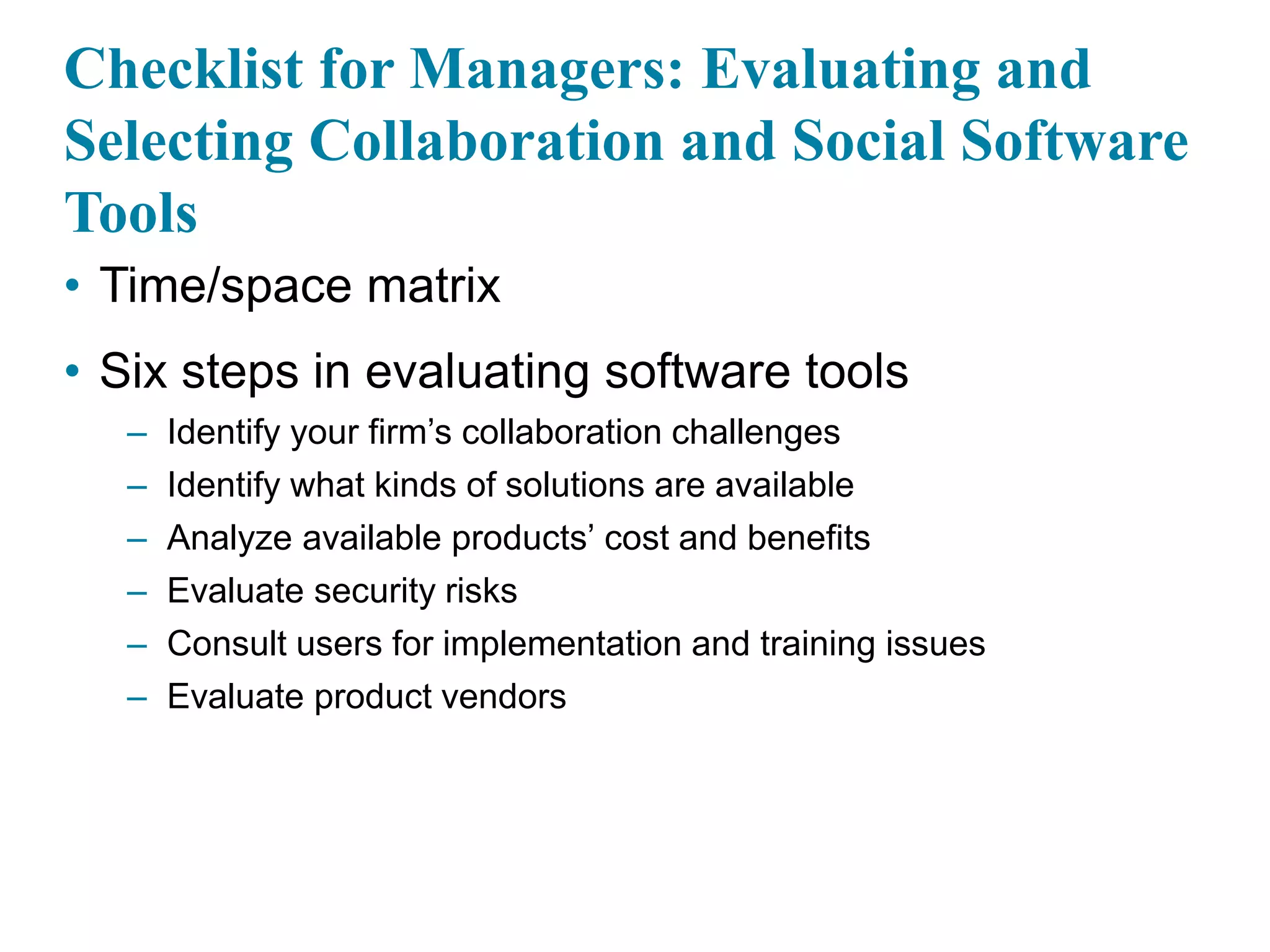 Checklist for Managers: Evaluating and
Selecting Collaboration and Social Software
Tools
• Time/space matrix
• Six steps in evaluating software tools
– Identify your firm’s collaboration challenges
– Identify what kinds of solutions are available
– Analyze available products’ cost and benefits
– Evaluate security risks
– Consult users for implementation and training issues
– Evaluate product vendors
 