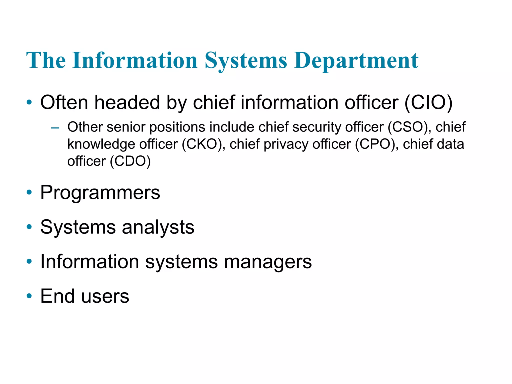 The Information Systems Department
• Often headed by chief information officer (CIO)
– Other senior positions include chief security officer (CSO), chief
knowledge officer (CKO), chief privacy officer (CPO), chief data
officer (CDO)
• Programmers
• Systems analysts
• Information systems managers
• End users
 