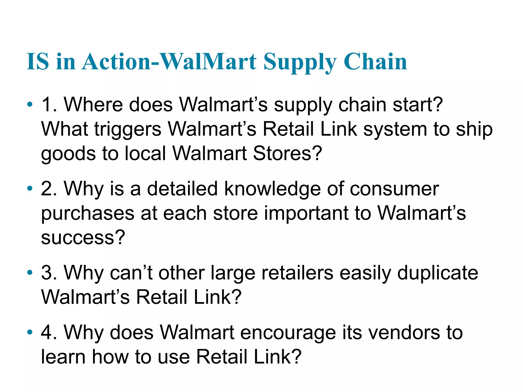 IS in Action-WalMart Supply Chain
• 1. Where does Walmart’s supply chain start?
What triggers Walmart’s Retail Link system to ship
goods to local Walmart Stores?
• 2. Why is a detailed knowledge of consumer
purchases at each store important to Walmart’s
success?
• 3. Why can’t other large retailers easily duplicate
Walmart’s Retail Link?
• 4. Why does Walmart encourage its vendors to
learn how to use Retail Link?
 