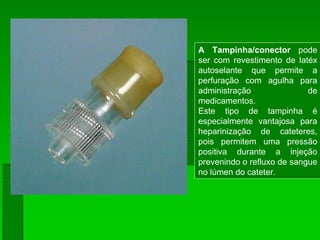 A Tampinha/conector pode
ser com revestimento de latéx
autoselante que permite a
perfuração com agulha para
administração de
medicamentos.
Este tipo de tampinha é
especialmente vantajosa para
heparinização de cateteres,
pois permitem uma pressão
positiva durante a injeção
prevenindo o refluxo de sangue
no lúmen do cateter.
 