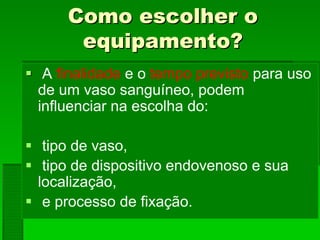 Como escolher oComo escolher o
equipamento?equipamento?
A finalidade e o tempo previsto para uso
de um vaso sanguíneo, podem
influenciar na escolha do:
tipo de vaso,
tipo de dispositivo endovenoso e sua
localização,
e processo de fixação.
 