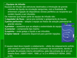 – Equipos de infusão
Equipos de infusão são estruturas destinados a introdução de grande
volumes de líquido na circulação sanguínea, com a finalidade de
entremear a ligação do dispositivos venoso periférico ao recipiente que
contém líquido a ser infundido.
Os materiais que fazem parte do equipo de infusão são:
1.regulador de fluxo – serve pra controlar o gotejamento do líquido;
2.ponta perfurante – adapta o equipo ao frasco de solução parenteral de
grande volume;
3.protetor – acessório que se adapta a extremidade do equipo;
4.conector – componente tipo macho;
5.copinho – onde goteja o líquido a ser infundido;
6.injetor lateral – acessório disponível para permitir injeções;
O equipo ideal deve impedir o colabamento – efeito de colapsamento sofrido
pela ampola e pela bolsa durante o processo de escoamento, devido à
geração de pressão interna atmosférica, pela não-entrada do ar em um
mesmo fluxo. (ABNT-14041, 1998. p.1 e 2 in ARREGUY-SENA, 2002,
p.45).
2
1
5
 