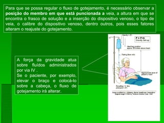 Para que se possa regular o fluxo de gotejamento, é necessário observar a
posição do membro em que está puncionada a veia, a altura em que se
encontra o frasco de solução e a inserção do dispositivo venoso, o tipo de
veia, o calibre do dispositivo venoso, dentro outros, pois esses fatores
alteram o reajuste do gotejamento.
A força da gravidade atua
sobre fluídos administrados
por via IV .
Se o paciente, por exemplo,
elevar o braço e colocá-lo
sobre a cabeça, o fluxo de
gotejamento irá alterar.
 