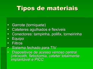 Tipos de materiaisTipos de materiais
Garrote (torniquete)Garrote (torniquete)
Cateteres agulhados e flexíveisCateteres agulhados e flexíveis
Conectores: tampinha, polifix, torneirinhaConectores: tampinha, polifix, torneirinha
EquipoEquipo
FiltrosFiltros
Sistema fechado para TIVSistema fechado para TIV
Dispositivos de acesso venoso centralDispositivos de acesso venoso central
((intracathintracath, flebotomia, cateter totalmente, flebotomia, cateter totalmente
implantávelimplantável e PICCe PICC
 