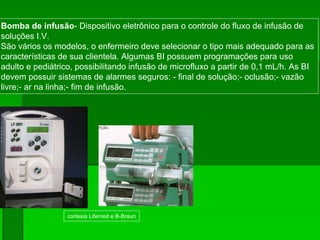 cortesia Lifemed e B-Braun
Bomba de infusão- Dispositivo eletrônico para o controle do fluxo de infusão de
soluções I.V.
São vários os modelos, o enfermeiro deve selecionar o tipo mais adequado para as
características de sua clientela. Algumas BI possuem programações para uso
adulto e pediátrico, possibilitando infusão de microfluxo a partir de 0,1 mL/h. As BI
devem possuir sistemas de alarmes seguros: - final de solução;- oclusão;- vazão
livre;- ar na linha;- fim de infusão.
 