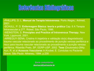 -PHILLIPS, D. L. Manual de Terapia Intravenosa. Porto Alegre,: Artmed,
2001
-SCHULL, P. D. Enfermagem Básica: teoria e prática Cap. 6 A Terapia
Intravascular p.277. Rideel, São Paulo, 1996.
-WEINSTEIN, S. Principles and Practice of Intravenous Therapy. New
York, Lippincott, 2001.
-ARREGUY-SENA, Cristina A trajetória e validação do(s) diagnóstico(s)
trauma vascular relacionado ao procedimento de punção venosa periférica e
risco para trauma vascular relacionado ao procedimento a punção venosa
periférica. Ribeirão Preto, SP; EERP-USP, 2002. Tese (Doutorado)-284p.
Aun, R. et al Acessos Vasculares In:Knobel, E. Condutas no Paciente
Grave. São Paulo: Atheneu, 1994, p.235
 