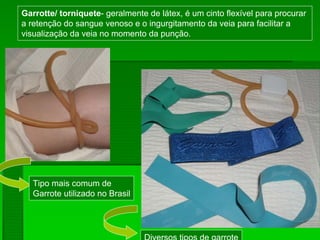 Garrotte/ torniquete- geralmente de látex, é um cinto flexível para procurar
a retenção do sangue venoso e o ingurgitamento da veia para facilitar a
visualização da veia no momento da punção.
Tipo mais comum de
Garrote utilizado no Brasil
Diversos tipos de garrote
 
