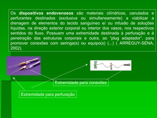 Os dispositivos endovenosos são materiais cilíndricos, canulados e
perfurantes destinados (exclusiva ou simultaneamente) a viabilizar a
drenagem de elementos do tecido sanguíneo e/ ou infusão de soluções
líquidas, na direção exterior corporal ou interior dos vasos, nos respectivos
sentidos do fluxo. Possuem uma extremidade destinada à perfuração e à
penetração das estruturas corporais e outra, ao “plug adaptador”, para
promover conexões com seringa(s) ou equipo(s) (...) ( ARREGUY-SENA,
2002).
Extremidade para perfuração
Extremidade para conexões
 