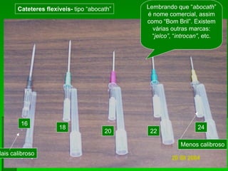 16
18
20 22
24
Cateteres flexíveis- tipo “abocath” Lembrando que “abocath”
é nome comercial, assim
como “Bom Bril”. Existem
várias outras marcas:
“jelco”, “introcan”, etc.
Mais calibroso
Menos calibroso
 