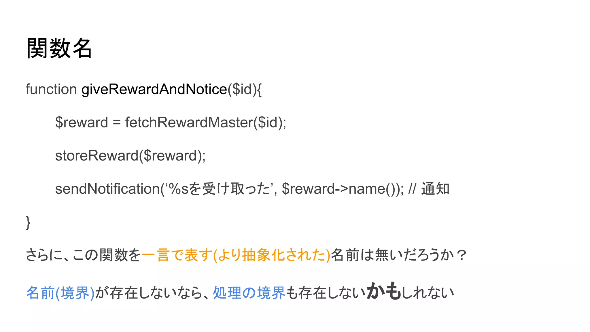 関数名
function giveRewardAndNotice($id){
$reward = fetchRewardMaster($id);
storeReward($reward);
sendNotification(‘%sを受け取った’, $reward->name()); // 通知
}
さらに、この関数を一言で表す(より抽象化された)名前は無いだろうか？
名前(境界)が存在しないなら、処理の境界も存在しないかもしれない
 