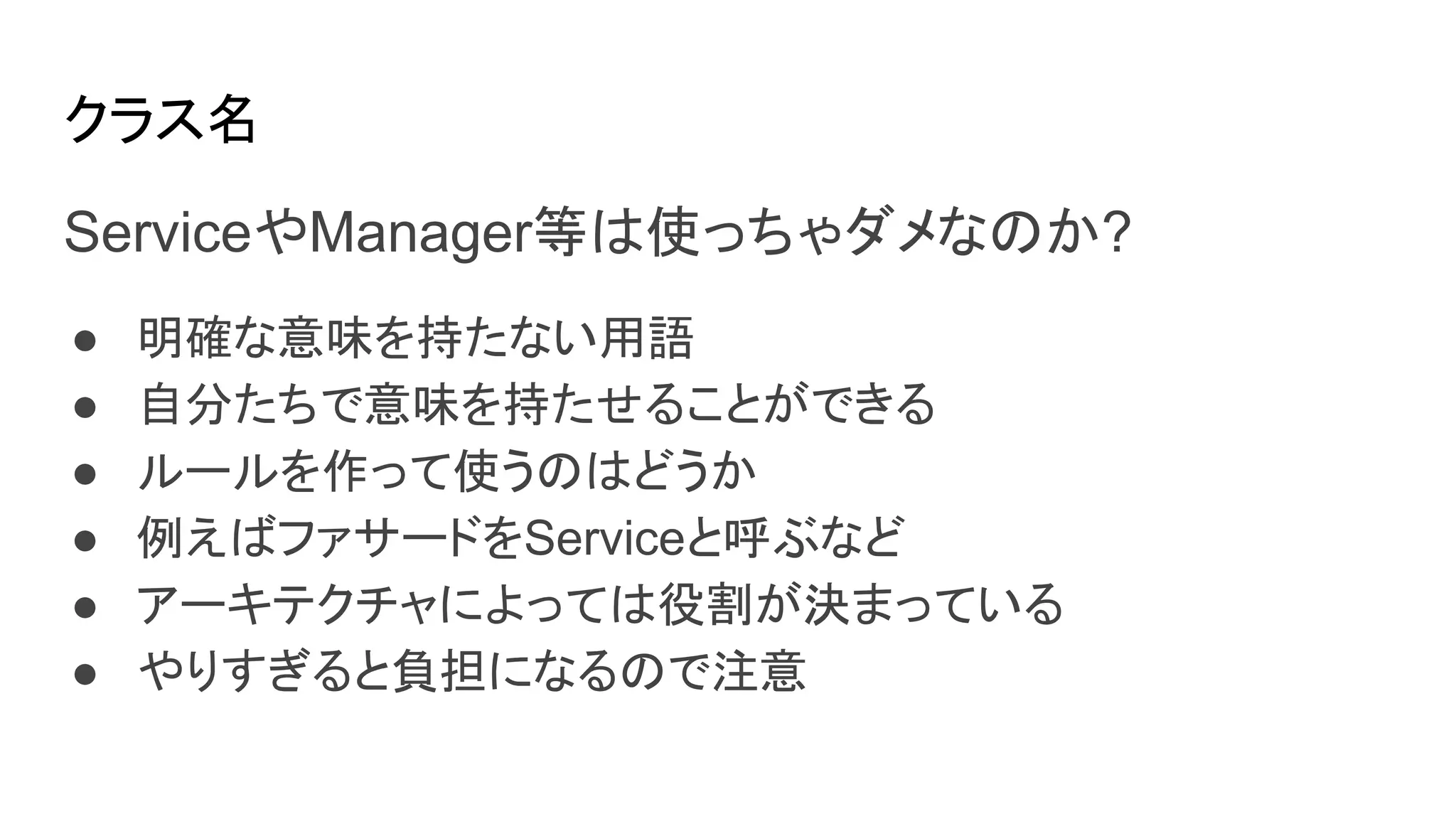 クラス名
ServiceやManager等は使っちゃダメなのか?
● 明確な意味を持たない用語
● 自分たちで意味を持たせることができる
● ルールを作って使うのはどうか
● 例えばファサードをServiceと呼ぶなど
● アーキテクチャによっては役割が決まっている
● やりすぎると負担になるので注意
 