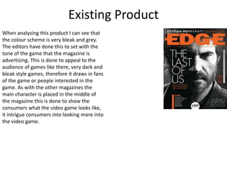 Existing Product
When analysing this product I can see that
the colour scheme is very bleak and grey.
The editors have done this to set with the
tone of the game that the magazine is
advertising. This is done to appeal to the
audience of games like there, very dark and
bleak style games, therefore it draws in fans
of the game or people interested in the
game. As with the other magazines the
main character is placed in the middle of
the magazine this is done to show the
consumers what the video game looks like,
it intrigue consumers into looking more into
the video game.
 