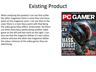 Existing Product
When analysing this product I can see that unlike
the other magazines there is more than one focus
point on this magazine cover. I can see that on the
cover there is a main focus point with that being
the video game Mass Effect: Andromeda. Yet there
are three more focus points being another video
game on the left and two more on the right. I can
also see that the magazine follows it’s own colour
scheme whereas the other two magazines follow
the colour schemes of the video games they are
advertising.
 