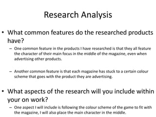Research Analysis
• What common features do the researched products
have?
– One common feature in the products I have researched is that they all feature
the character of their main focus in the middle of the magazine, even when
advertising other products.
– Another common feature is that each magazine has stuck to a certain colour
scheme that goes with the product they are advertising.
• What aspects of the research will you include within
your on work?
– One aspect I will include is following the colour scheme of the game to fit with
the magazine, I will also place the main character in the middle.
 
