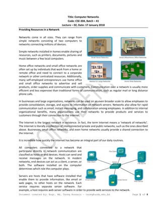 Document created by: Engr. Md. Tareq Hossain – tareq@uoda.edu.bd Page 1 of 8
Title: Computer Networks
Code: CSE-304, Batch – 41
Lecture – 02, Date: 17 January 2018
Providing Resources in a Network
Networks come in all sizes. They can range from
simple networks consisting of two computers to
networks connecting millions of devices.
Simple networks installed in homes enable sharing of
resources, such as printers, documents, pictures and
music between a few local computers.
Home office networks and small office networks are
often set up by individuals that work from a home or
remote office and need to connect to a corporate
network or other centralized resources. Additionally,
many self-employed entrepreneurs use home office
and small office networks to advertise and sell
products, order supplies and communicate with customers. Communication over a network is usually more
efficient and less expensive than traditional forms of communication, such as regular mail or long distance
phone calls.
In businesses and large organizations, networks can be used on an even broader scale to allow employees to
provide consolidation, storage, and access to information on network servers. Networks also allow for rapid
communication such as email, instant messaging, and collaboration among employees. In addition to internal
organizational benefits, many organizations use their networks to provide products and services to
customers through their connection to the Internet.
The Internet is the largest network in existence. In fact, the term Internet means a ‘network of networks’.
The Internet is literally a collection of interconnected private and public networks, such as the ones described
above. Businesses, small office networks, and even home networks usually provide a shared connection to
the Internet.
It is incredible how quickly the Internet has become an integral part of our daily routines.
All computers connected to a network that
participate directly in network communication are
classified as hosts or end devices. Hosts can send and
receive messages on the network. In modern
networks, end devices can act as a client, a server, or
both. The software installed on the computer
determines which role the computer plays.
Servers are hosts that have software installed that
enable them to provide information, like email or
web pages, to other hosts on the network. Each
service requires separate server software. For
example, a host requires web server software in order to provide web services to the network.
 