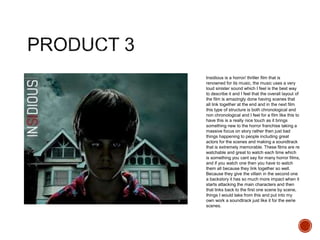 Insidious is a horror/ thriller film that is
renowned for its music, the music uses a very
loud sinister sound which I feel is the best way
to describe it and I feel that the overall layout of
the film is amazingly done having scenes that
all link together at the end and in the next film
this type of structure is both chronological and
non chronological and I feel for a film like this to
have this is a really nice touch as it brings
something new to the horror franchise taking a
massive focus on story rather then just bad
things happening to people including great
actors for the scenes and making a soundtrack
that is extremely memorable. These films are re
watchable and great to watch each time which
is something you cant say for many horror films,
and if you watch one then you have to watch
them all because they link together so well.
Because they give the villain in the second one
a backstory it has so much more impact when it
starts attacking the main characters and then
that links back to the first one scene by scene,
things I would take from this and put into my
own work a soundtrack just like it for the eerie
scenes.
 