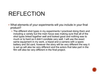  What elements of your experiments will you include in your final
product?
 The different shot types in my experiments I practiced doing them and
including a variety but the main focus was making sure that all of the
shot types linked together well and looked good and nothing was to
much or to hard so it didn’t corollate very well. I will use the exact
same equipment in my work, a tripod and a camera with a spare
battery and Sd card, however the story will be very different the way it
is set up will also be very different and the actors that take part in the
film will also be very different in the final project.
 