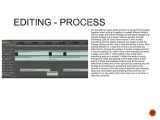  For the editing I used adobe premier to put all of the footage
together when putting it together I created different folders
one for audio and one for footage as well spare footage and
discard footage just in case I need to go back and get
something I got rid of for some reason. I then moved
everything into the editing software and began to edit the
footage cutting out bits I don’t need shortening it down, then
adding affects to it. I used the cut tool a lot and also the
effect tool to change the position of certain images and turn
it around rotating it to make it look more strange just having
a playa round with it. I then added in the audio when
everything was up to scratch. I added the audio in going
through the video and picking out the parts where a door
slams or there are footsteps making sure all the sound
affects are correct and on the right spot by zooming into the
footage and making sure everything was exact by the
second it came on, this took some movement and messing
about but eventually I got everything timed and then all I
needed to do was add in the music track over it and then it
was fully complete.
 