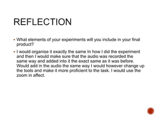 What elements of your experiments will you include in your final
product?
 I would organise it exactly the same In how I did the experiment
and then I would make sure that the audio was recorded the
same way and added into it the exact same as it was before.
Would add in the audio the same way I would however change up
the tools and make it more proficient to the task. I would use the
zoom in affect.
 