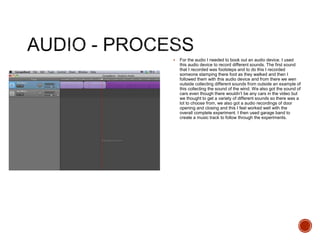  For the audio I needed to book out an audio device. I used
this audio device to record different sounds. The first sound
that I recorded was footsteps and to do this I recorded
someone stamping there foot as they walked and then I
followed them with this audio device and from there we wen
outside collecting different sounds from outside an example of
this collecting the sound of the wind. We also got the sound of
cars even though there wouldn’t be any cars in the video but
we thought to get a variety of different sounds so there was a
lot to choose from, we also got a audio recordings of door
opening and closing and this I feel worked well with the
overall complete experiment. I then used garage band to
create a music track to follow through the experiments.
 