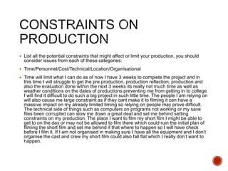  List all the potential constraints that might affect or limit your production, you should
consider issues from each of these categories:
 Time/Personnel/Cost/Technical/Location/Organisational
 Time will limit what I can do as of now I have 3 weeks to complete the project and in
this time I will struggle to get the pre production, production reflection, production and
also the evaluation done within the next 3 weeks its really not much time as well as
weather conditions on the dates of productions preventing me from getting in to college
I will find it difficult to do such a big project in such little time. The people I am relying on
will also cause me large constraint as if they cant make it to filming it can have a
massive impact on my already limited timing so relying on people may prove difficult.
The technical side of things such as computers on programs not working or my save
files been corrupted can slow me down a great deal and set me behind setting
constraints on my production. The place I want to film my short film I might be able to
get to on the day or may not be allowed to film there which could ruin the initial plan of
filming the short film and set me behind if that where to happen so I will have check
before I film it. If I am not organised in making sure I have all the equipment and I don’t
organise the cast and crew my short film could also fall flat which I really don’t want to
happen.
 