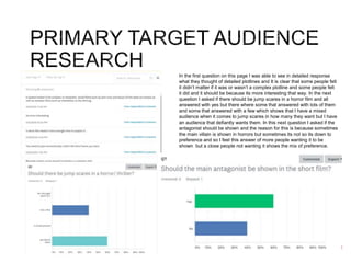 In the first question on this page I was able to see in detailed response
what they thought of detailed plotlines and It is clear that some people felt
it didn’t matter if it was or wasn’t a complex plotline and some people felt
it did and it should be because its more interesting that way. In the next
question I asked if there should be jump scares in a horror film and all
answered with yes but there where some that answered with lots of them
and some that answered with a few which shows that I have a mixed
audience when it comes to jump scares in how many they want but I have
an audience that defiantly wants them. In this next question I asked if the
antagonist should be shown and the reason for this is because sometimes
the main villain is shown in horrors but sometimes its not so its down to
preference and so I feel this answer of more people wanting it to be
shown but a close people not wanting it shows the mix of preference.
 