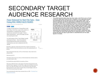  This article basically states about how they made a short film to put on iTunes
to sell and make some money the film in question is one called gone fishing
and essentially the film did quite well and sold a few copies made, in this
article he basically said that his selling figure is $369.89 and that is after he
has had 20% taken off it. It indicates that there is money to be made from
short films. A lot of money if your lucky even if you only sell a few copies but
the article goes on to say that after he got a company that works with iTunes
to push the short film but this lead to a further 50% reduction in what money
he made and by the end of all the money being taken the creator is left with
$147.95 after 6 months of selling and this is bad because it shows that
companies take something that you spent time and effort creating and take
70% of what you should have earned just for using there service. This article
shows that there are ways to get boosts on advertisements and the sales
figures to increase.
 