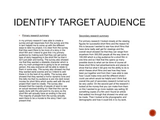  Primary research summary
in my primary research I was able to create a
survey and get responses from the survey and this
in tern helped me to come up with the different
ways to take my project, it is clear from the survey
that they want there to be more of a story in the
short film and I intend to give this t my primary
audience by making sure that they can get some
type of story happening in the short film so that it
isn’t just plain and boring. The survey also showed
me that they wanted a relatable character which is
why my main protagonist is going to be an average
person, this way everyone will be able to relate to
them in some way. The survey also showed me that
they wanted eerie scenes and so I intend to add
these in to the best of my ability. The survey also
showed that they wanted a horror dynamic tone and
this tells me that my audience is are into dark toned
movies for short films which works well with the end
project that I want to create. The survey also
showed that the majority of people of want to see
an actual resolved ending so I feel that this can be
easily done with the plot point to my story so the
short film will actually have an ending in the end.
The majority of people from the survey actually
want there to be a morale to the story I feel I can
present that.
Secondary research summary
For primary research I looked closely at the viewing
figures for successful short films and the reason for
this is because I wanted to see how short films that
have done really well get for viewings and the
overall result showed me that they can range from
anywhere from 300,000 people all the way down to
100,000 which is a big audience for a short film in
one time and so I feel that this opens up many
possible doors to what can be done of course all
these short films had advertisements and places to
show that but what it did give me the ability to do is
which theses short films and see how they have
been put together and from then I was able to see
how I could make mine and the different shots I
could use which would be helpful and I think that
overall this part of secondary research turned out to
be very useful. On the second part of the research I
looked at the money that you can make from them
on this I wanted to go more realistic say selling 30
something copies of a film and I found an article
that walked me through that showed me what can
be made. Then I looked at the phycographic and
demographic and how it could link in to my work.
 