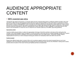  BBFC expected age rating
I feel that the age rating for this will be a 12 and the reason for this is because there will be no offensive material included in this at all
and will be a clean from any bad language as there will only be music and sound affect t in the movie which is a good way to ensure
that my work is done to these guidelines. It will not include any offensive material to do with gender or stereo types from race or culture.
there will be no violence in this film this means it cant get put up to a higher age rating as the age rating for it would be a 12is because
the story would be complicated an difficult to understand and I would only expect an adult or teenager to understand what the story
behind it and the Morales so it would be more of a adult film but it wouldn’t brake any of the BBFC age rating guidelines.
Appropriate content
I would not define sexual activity or nudity to be appropriate in this type of short film and that is why there will be nothing like that
included. Lots of bad language I would not expect in it at this time which is why there will be no explicit language included plus I couldn’t
anyway because there will be no dialogue in the movie as everything has to be visually shown. I would also consider violence
inappropriate for this film as in terms of physical bloody gore violence not necessarily violent acts within the short film.
Audience appeal
People have different tastes when it comes to films and my audience appeal is going to be aimed at people that are much more
interested in story and character development then people that cant sit through a story and are only interested in seeing action scenes
as there will be no action in this movie it will be just hopefully eeriness and spookiness.
 