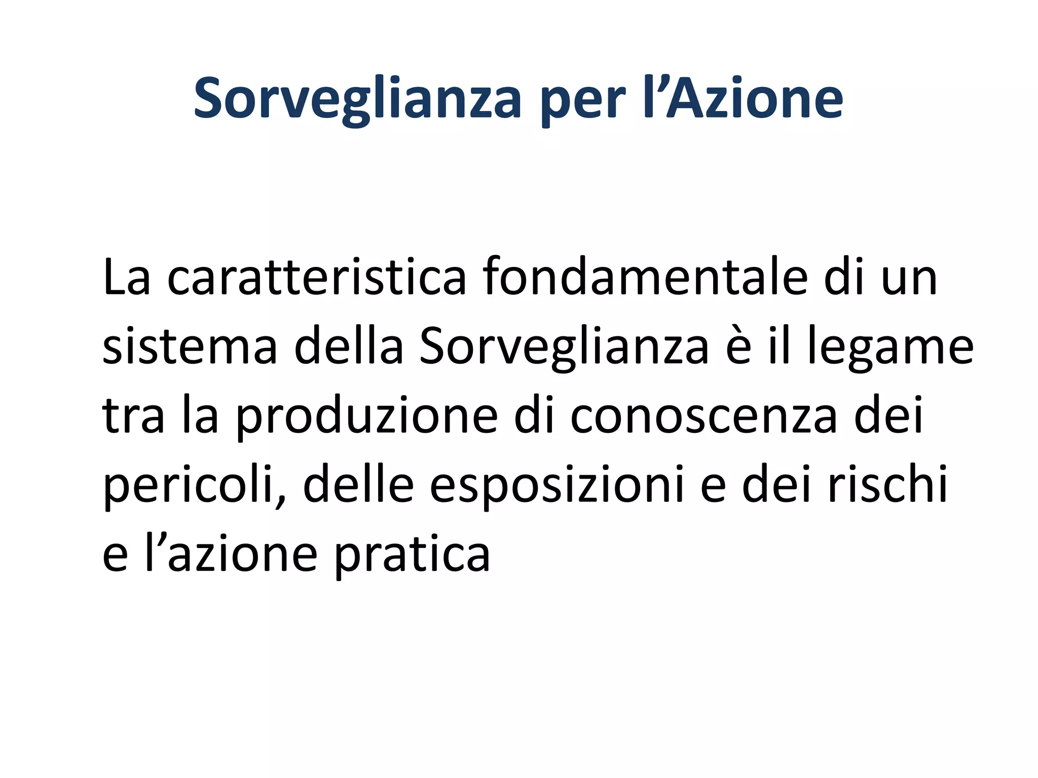 Sorveglianza per l’Azione
La caratteristica fondamentale di un
sistema della Sorveglianza è il legame
tra la produzione di conoscenza dei
pericoli, delle esposizioni e dei rischi
e l’azione pratica
 
