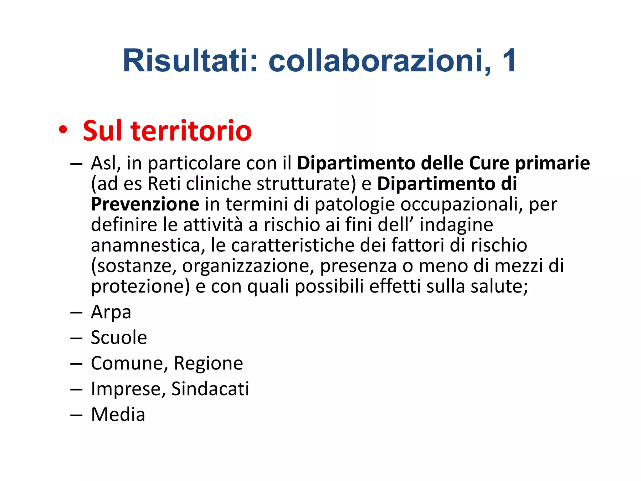 Risultati: collaborazioni, 1
• Sul territorio
– Asl, in particolare con il Dipartimento delle Cure primarie
(ad es Reti cliniche strutturate) e Dipartimento di
Prevenzione in termini di patologie occupazionali, per
definire le attività a rischio ai fini dell’ indagine
anamnestica, le caratteristiche dei fattori di rischio
(sostanze, organizzazione, presenza o meno di mezzi di
protezione) e con quali possibili effetti sulla salute;
– Arpa
– Scuole
– Comune, Regione
– Imprese, Sindacati
– Media
 