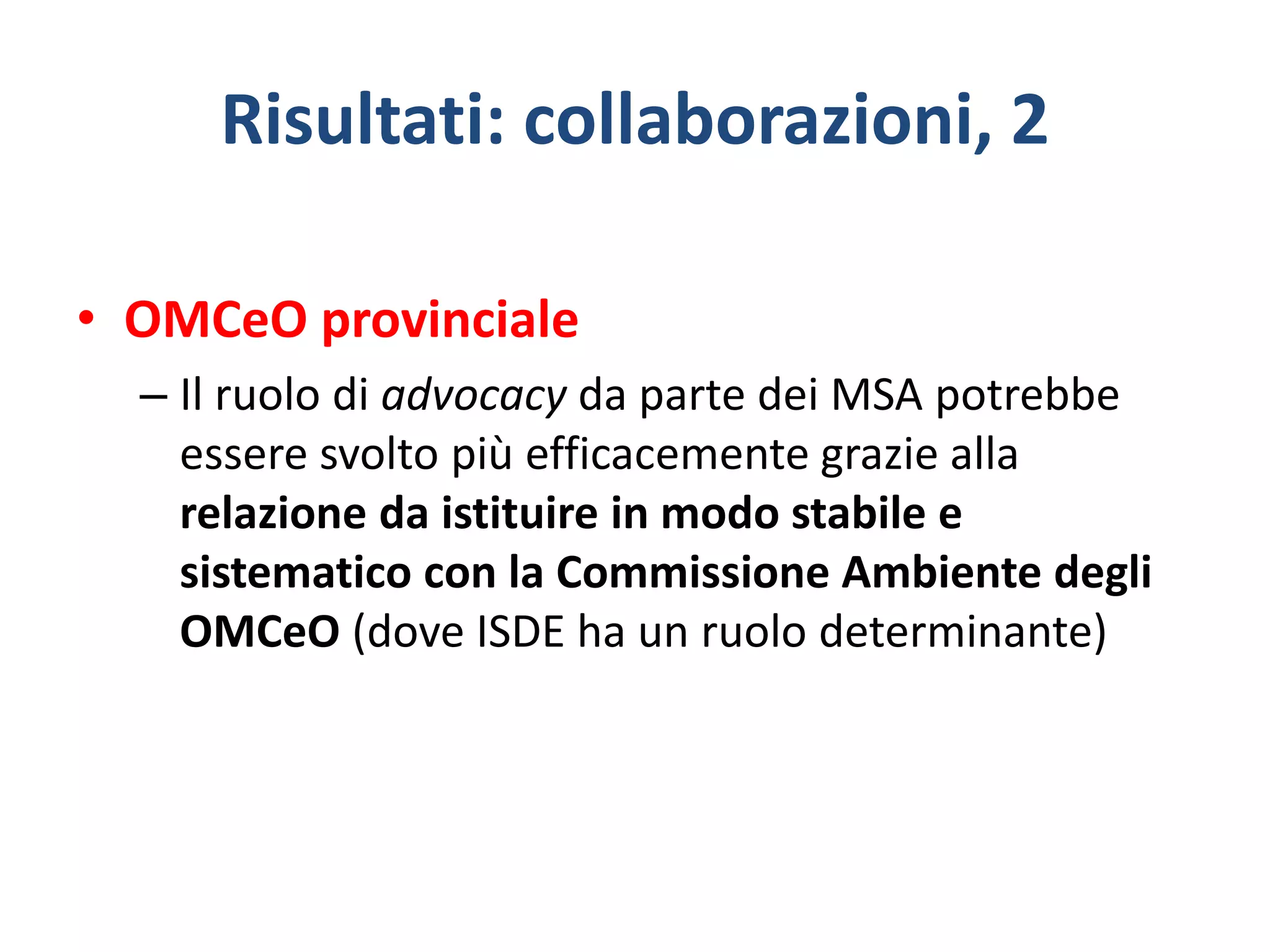 Risultati: collaborazioni, 2
• OMCeO provinciale
– Il ruolo di advocacy da parte dei MSA potrebbe
essere svolto più efficacemente grazie alla
relazione da istituire in modo stabile e
sistematico con la Commissione Ambiente degli
OMCeO (dove ISDE ha un ruolo determinante)
 