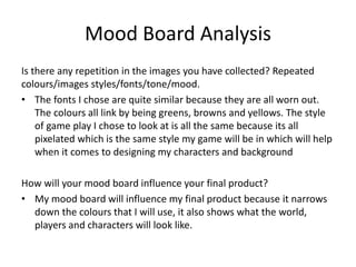 Mood Board Analysis
Is there any repetition in the images you have collected? Repeated
colours/images styles/fonts/tone/mood.
• The fonts I chose are quite similar because they are all worn out.
The colours all link by being greens, browns and yellows. The style
of game play I chose to look at is all the same because its all
pixelated which is the same style my game will be in which will help
when it comes to designing my characters and background
How will your mood board influence your final product?
• My mood board will influence my final product because it narrows
down the colours that I will use, it also shows what the world,
players and characters will look like.
 