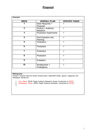 Proposal
3
Schedule
WEEK OVERALL PLAN SPECIFIC TASKS
1 Initial Response +
Proposal

2 Product + Audience
Research

3 Production Experiments 
4 Pre-Production and
Planning

5 Production 
6 Production 
7 Production 
8 Production 
9 Evaluation 
10 Development +
Contingency

Bibliography
At least 7 sources total and should include books, videos/films/video games, magazines and
newspaper articles etc.
1. Your, Name. (2018) Target Audience Research Survey (conducted on DATE)
2. Interviewees, Name. (2018) Target Audience Interviews (conducted on DATE)
3.
 