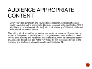  Given your idea generation and your audience research, what sort of content
would you define as the appropriate. Consider issues of taste, certification [BBFC
might be a good starting point for this], etc. Look at what you’d like to include and
what you are allowed to include.
After taking a look at my idea generation and audience research, I figured that my
audience rating could potentially be a 12. I originally could have made a 15 rated
film but after planning and research I realize that I would not be adding any scenes
of violence or drug abuse, etc. At the very most, my film will include threats to the
character and the lowest rating allowing to use threats is a 12.
 
