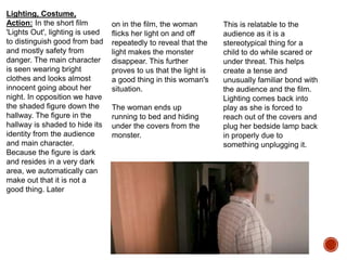 Lighting, Costume,
Action: In the short film
'Lights Out', lighting is used
to distinguish good from bad
and mostly safety from
danger. The main character
is seen wearing bright
clothes and looks almost
innocent going about her
night. In opposition we have
the shaded figure down the
hallway. The figure in the
hallway is shaded to hide its
identity from the audience
and main character.
Because the figure is dark
and resides in a very dark
area, we automatically can
make out that it is not a
good thing. Later
on in the film, the woman
flicks her light on and off
repeatedly to reveal that the
light makes the monster
disappear. This further
proves to us that the light is
a good thing in this woman's
situation.
The woman ends up
running to bed and hiding
under the covers from the
monster.
This is relatable to the
audience as it is a
stereotypical thing for a
child to do while scared or
under threat. This helps
create a tense and
unusually familiar bond with
the audience and the film.
Lighting comes back into
play as she is forced to
reach out of the covers and
plug her bedside lamp back
in properly due to
something unplugging it.
 