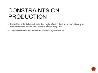  List all the potential constraints that might affect or limit your production, you
should consider issues from each of these categories:
 Time/Personnel/Cost/Technical/Location/Organisational
 