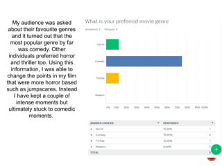 My audience was asked
about their favourite genres
and it turned out that the
most popular genre by far
was comedy. Other
individuals preferred horror
and thriller too. Using this
information, I was able to
change the points in my film
that were more horror based
such as jumpscares. Instead
I have kept a couple of
intense moments but
ultimately stuck to comedic
moments.
 