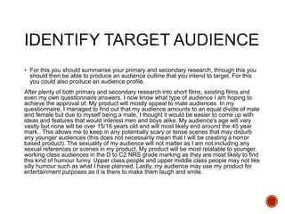  For this you should summarise your primary and secondary research, through this you
should then be able to produce an audience outline that you intend to target. For this
you could also produce an audience profile.
After plenty of both primary and secondary research into short films, existing films and
even my own questionnaire answers, I now know what type of audience I am hoping to
achieve the approval of. My product will mostly appeal to male audiences. In my
questionnaire, I managed to find out that my audience amounts to an equal divide of male
and female but due to myself being a male, I thought it would be easier to come up with
ideas and features that would interest men and boys alike. My audience's age will vary
vastly but none will be over 15/16 years old and will most likely end around the 45 year
mark.. This allows me to keep in any potentially scary or tense scenes that may disturb
any younger audiences (this does not necessarily mean that I will be creating a horror
based product). The sexuality of my audience will not matter as I am not including any
sexual references or scenes in my product. My product will be most relatable to younger,
working class audiences in the D to C2 NRS grade marking as they are most likely to find
this kind of humour funny. Upper class people and upper middle class people may not like
silly humour such as what I have planned. Lastly, my audience may use my product for
entertainment purposes as it is there to make them laugh and smile.
 