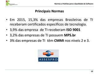Normas e Padrões para a Qualidade de Software
Principais Normas
• Em 2015, 15,3% das empresas Brasileiras de TI
receberam certificados específicos de tecnologia.
• 3,9% das empresa de TI receberam ISO 9001
• 3,2% das empresas de TI possuem MPS.br
• 3% das empresas de TI têm CMMI nos níveis 2 e 3.
10
 