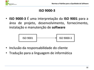 Normas e Padrões para a Qualidade de Software
ISO 9000-3
• ISO 9000-3 É uma interpretação da ISO 9001 para a
área de projeto, desenvolvimento, fornecimento,
instalação e manutenção de software
• Inclusão da responsabilidade do cliente
• Tradução para a linguagem de informática
11
ISO 9000-3ISO 9001
 