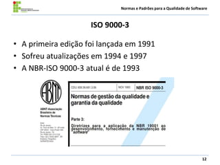 Normas e Padrões para a Qualidade de Software
ISO 9000-3
• A primeira edição foi lançada em 1991
• Sofreu atualizações em 1994 e 1997
• A NBR-ISO 9000-3 atual é de 1993
12
 