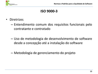 Normas e Padrões para a Qualidade de Software
ISO 9000-3
• Diretrizes
– Entendimento comum dos requisitos funcionais pelo
contratante e contratado
– Uso de metodologia de desenvolvimento de software
desde a concepção até a instalação do software
– Metodologia de gerenciamento do projeto
13
 