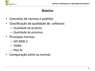 Normas e Padrões para a Qualidade de Software
Roteiro
• Conceitos de normas e padrões
• Classificação de qualidade de software:
– Qualidade de produto
– Qualidade de processo
• Principais normas:
– ISO 9000-3
– CMMI
– Mps.br
• Comparação entre as normas
2
 