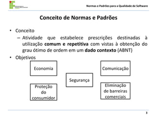 Normas e Padrões para a Qualidade de Software
Conceito de Normas e Padrões
• Conceito
– Atividade que estabelece prescrições destinadas à
utilização comum e repetitiva com vistas à obtenção do
grau ótimo de ordem em um dado contexto (ABNT)
• Objetivos
3
ComunicaçãoEconomia
Eliminação
de barreiras
comerciais
Proteção
do
consumidor
Segurança
 