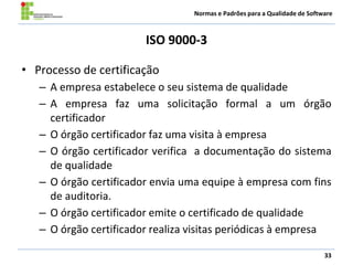 Normas e Padrões para a Qualidade de Software
ISO 9000-3
• Processo de certificação
– A empresa estabelece o seu sistema de qualidade
– A empresa faz uma solicitação formal a um órgão
certificador
– O órgão certificador faz uma visita à empresa
– O órgão certificador verifica a documentação do sistema
de qualidade
– O órgão certificador envia uma equipe à empresa com fins
de auditoria.
– O órgão certificador emite o certificado de qualidade
– O órgão certificador realiza visitas periódicas à empresa
33
 