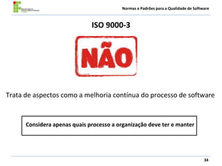 Normas e Padrões para a Qualidade de Software
ISO 9000-3
34
Trata de aspectos como a melhoria contínua do processo de software
Considera apenas quais processo a organização deve ter e manter
 