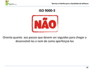 Normas e Padrões para a Qualidade de Software
ISO 9000-3
35
Orienta quanto aos passos que devem ser seguidos para chegar a
desenvolvê-los e nem de como aperfeiçoá-los
 